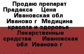 Продаю препарат “Прадакса“ › Цена ­ 1 000 - Ивановская обл., Иваново г. Медицина, красота и здоровье » Лекарственные средства   . Ивановская обл.,Иваново г.